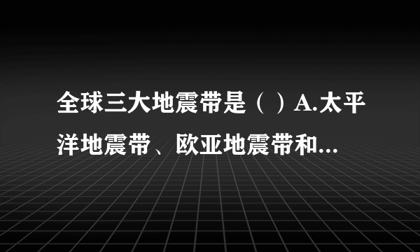 全球三大地震带是（）A.太平洋地震带、欧亚地震带和海岭地震带B.太平洋地震带、欧亚地震带和日本地震带C.太平洋地震带、四川地震带和海地地震带