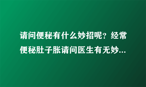 请问便秘有什么妙招呢？经常便秘肚子胀请问医生有无妙...