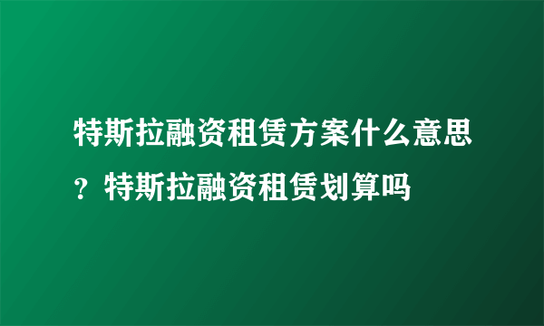 特斯拉融资租赁方案什么意思？特斯拉融资租赁划算吗