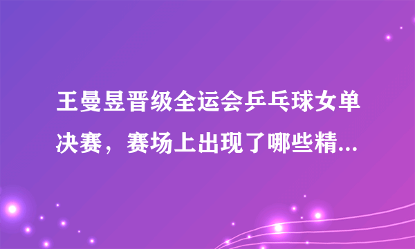 王曼昱晋级全运会乒乓球女单决赛，赛场上出现了哪些精彩瞬间？