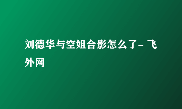 刘德华与空姐合影怎么了- 飞外网