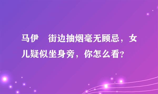 马伊琍街边抽烟毫无顾忌，女儿疑似坐身旁，你怎么看？