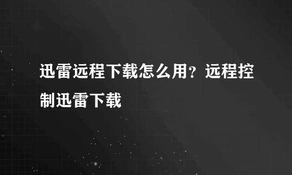 迅雷远程下载怎么用？远程控制迅雷下载