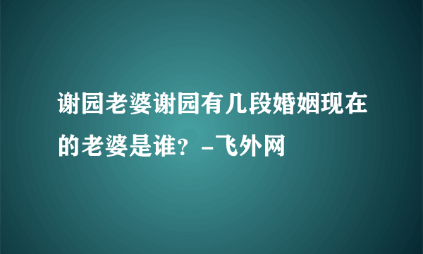 谢园老婆谢园有几段婚姻现在的老婆是谁？-飞外网