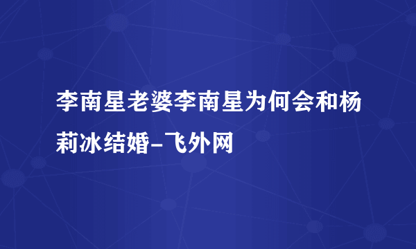 李南星老婆李南星为何会和杨莉冰结婚-飞外网