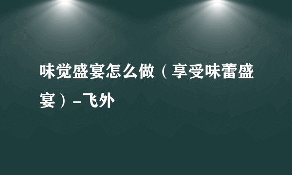 味觉盛宴怎么做（享受味蕾盛宴）-飞外