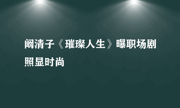 阚清子《璀璨人生》曝职场剧照显时尚