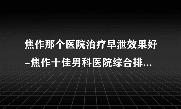 焦作那个医院治疗早泄效果好-焦作十佳男科医院综合排行名单？