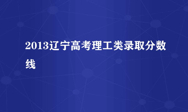 2013辽宁高考理工类录取分数线