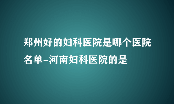 郑州好的妇科医院是哪个医院名单-河南妇科医院的是