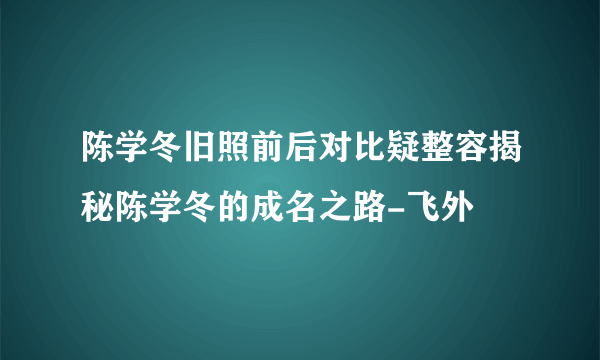 陈学冬旧照前后对比疑整容揭秘陈学冬的成名之路-飞外