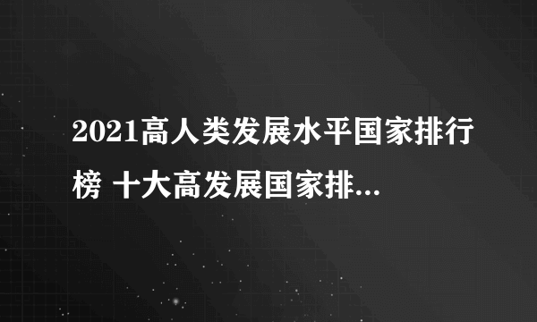 2021高人类发展水平国家排行榜 十大高发展国家排名 人类发展指数高的国家