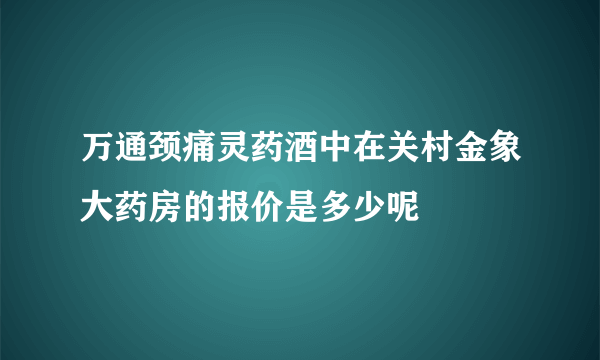 万通颈痛灵药酒中在关村金象大药房的报价是多少呢