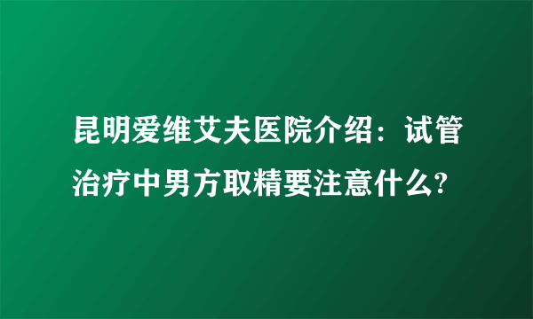 昆明爱维艾夫医院介绍：试管治疗中男方取精要注意什么?