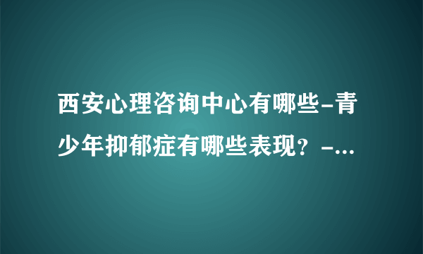 西安心理咨询中心有哪些-青少年抑郁症有哪些表现？-[西安治青少年抑郁症的医院排行榜]