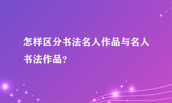 怎样区分书法名人作品与名人书法作品？