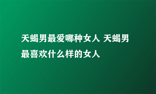 天蝎男最爱哪种女人 天蝎男最喜欢什么样的女人