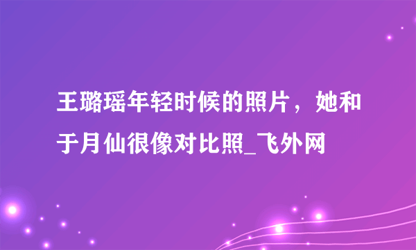 王璐瑶年轻时候的照片，她和于月仙很像对比照_飞外网