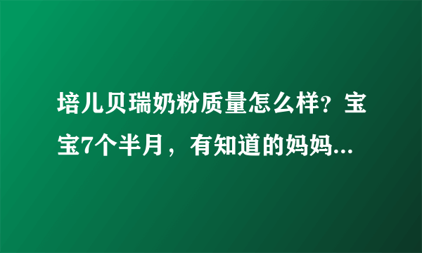 培儿贝瑞奶粉质量怎么样？宝宝7个半月，有知道的妈妈帮我回答...