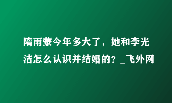 隋雨蒙今年多大了，她和李光洁怎么认识并结婚的？_飞外网