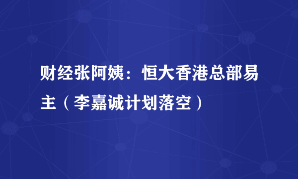 财经张阿姨：恒大香港总部易主（李嘉诚计划落空）