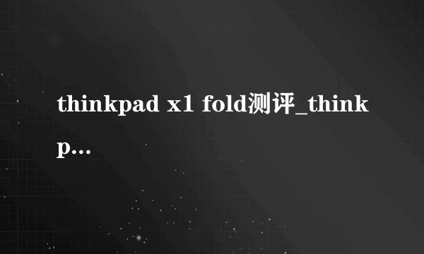 thinkpad x1 fold测评_thinkpad x1 fold评测体验