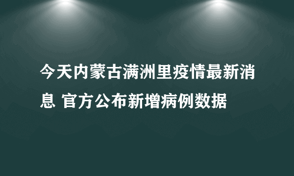 今天内蒙古满洲里疫情最新消息 官方公布新增病例数据