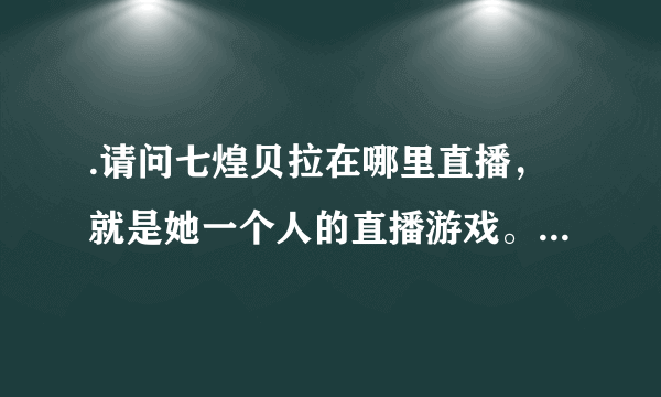 .请问七煌贝拉在哪里直播，就是她一个人的直播游戏。。。。。求各位大神告诉，有图，求图地址