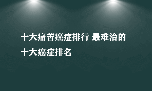 十大痛苦癌症排行 最难治的十大癌症排名