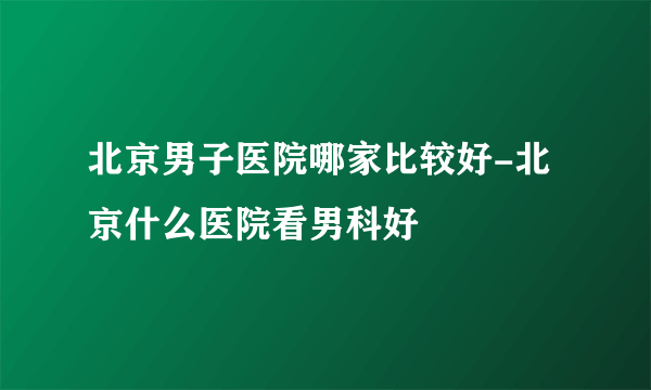 北京男子医院哪家比较好-北京什么医院看男科好