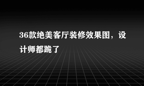 36款绝美客厅装修效果图，设计师都跪了