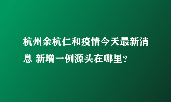 杭州余杭仁和疫情今天最新消息 新增一例源头在哪里？