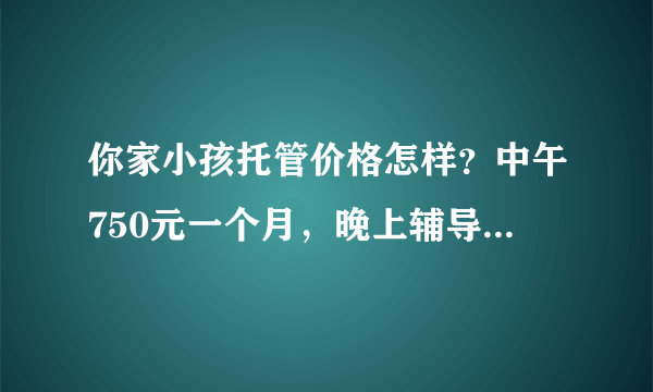 你家小孩托管价格怎样？中午750元一个月，晚上辅导作业1000元一个月，贵吗？