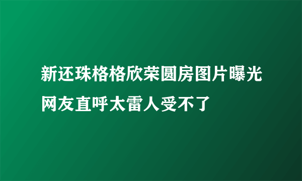 新还珠格格欣荣圆房图片曝光网友直呼太雷人受不了