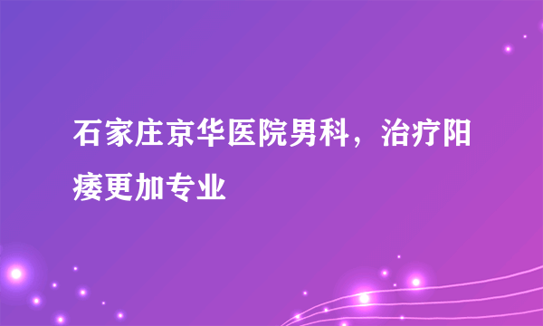 石家庄京华医院男科，治疗阳痿更加专业