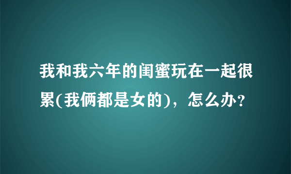 我和我六年的闺蜜玩在一起很累(我俩都是女的)，怎么办？