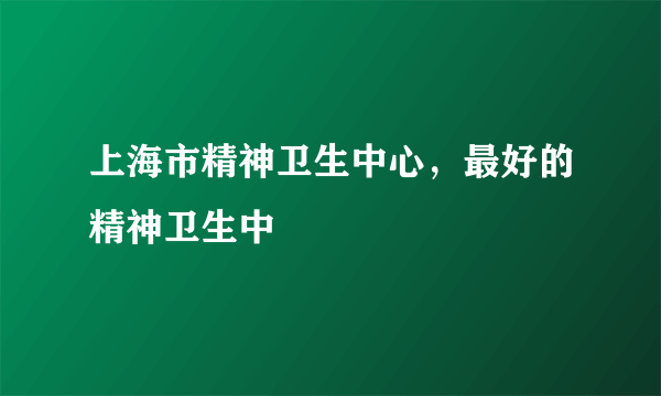 上海市精神卫生中心，最好的精神卫生中