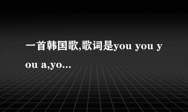 一首韩国歌,歌词是you you you a,you you you a.是什么?