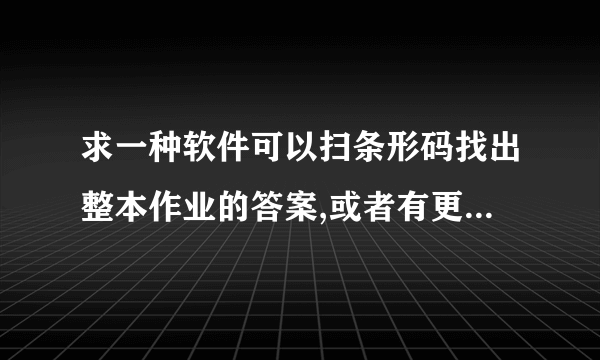 求一种软件可以扫条形码找出整本作业的答案,或者有更好的方法找出作业答案,初中的数学!或快速找答案