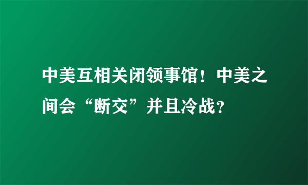 中美互相关闭领事馆！中美之间会“断交”并且冷战？