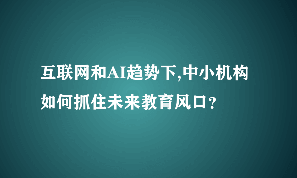 互联网和AI趋势下,中小机构如何抓住未来教育风口？