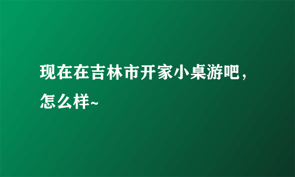 现在在吉林市开家小桌游吧，怎么样~