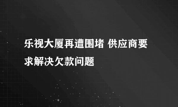 乐视大厦再遭围堵 供应商要求解决欠款问题