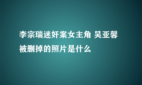 李宗瑞迷奸案女主角 吴亚馨被删掉的照片是什么