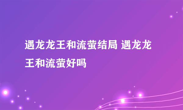 遇龙龙王和流萤结局 遇龙龙王和流萤好吗