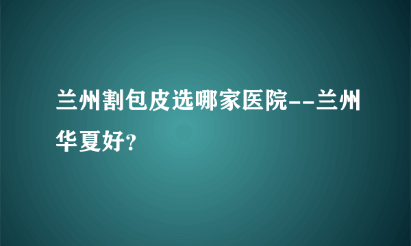 兰州割包皮选哪家医院--兰州华夏好？