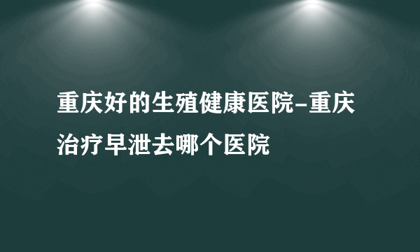 重庆好的生殖健康医院-重庆治疗早泄去哪个医院