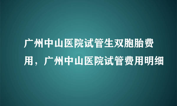 广州中山医院试管生双胞胎费用，广州中山医院试管费用明细