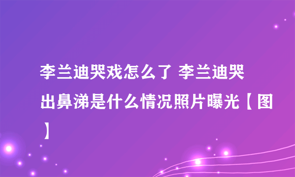 李兰迪哭戏怎么了 李兰迪哭出鼻涕是什么情况照片曝光【图】