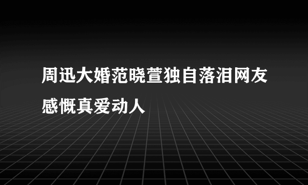 周迅大婚范晓萱独自落泪网友感慨真爱动人